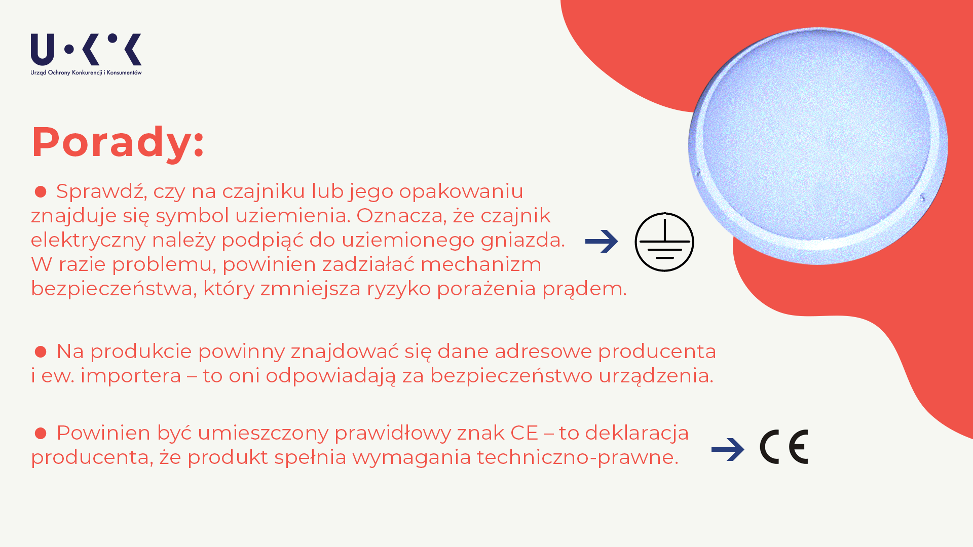 Zdjęcie przedstawia niebieski plafon na białym i czerwonym tle, logo Urzędu Ochrony Konkurencji i Konsumentów oraz tekst: w nagłówku „Porady” w pod nim „Sprawdź, czy na czajniku lub jego opakowaniu znajduje się symbol uziemienia. Oznacza, że czajnik elektryczny należy podpiąć do uziemionego gniazda. W razie problemu, powinien zadziałać mechanizm bezpieczeństwa, który zmniejsza ryzyko porażenia prądem”. Obok tego tekstu znajduje się symbol uziemienia. Następnie znajduje się tekst: „Na produkcie powinny znajdować się dane adresowe producenta i ew. importera – to oni odpowiadają za bezpieczeństwo urządzenia. Powinien być umieszczony prawidłowy znak CE – to deklaracja producenta, że produkt spełnia wymagania techniczno-prawne”, a obok widnieje symbol CE.